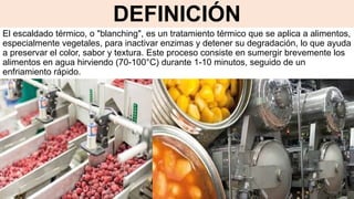 DEFINICIÓN
El escaldado térmico, o "blanching", es un tratamiento térmico que se aplica a alimentos,
especialmente vegetales, para inactivar enzimas y detener su degradación, lo que ayuda
a preservar el color, sabor y textura. Este proceso consiste en sumergir brevemente los
alimentos en agua hirviendo (70-100°C) durante 1-10 minutos, seguido de un
enfriamiento rápido.
 