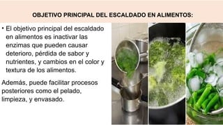 OBJETIVO PRINCIPAL DEL ESCALDADO EN ALIMENTOS:
• El objetivo principal del escaldado
en alimentos es inactivar las
enzimas que pueden causar
deterioro, pérdida de sabor y
nutrientes, y cambios en el color y
textura de los alimentos.
Además, puede facilitar procesos
posteriores como el pelado,
limpieza, y envasado.
 