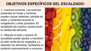 OBJETIVOS ESPECÍFICOS DEL ESCALDADO:
1.- Inactivar enzimas: Las enzimas
presentes en frutas y verduras
pueden causar deterioro, pérdida de
sabor y nutrientes durante la
congelación y otros procesos. El
escaldado las inactiva, preservando
la calidad del alimento.
2.- Mejorar el color y textura: El
escaldado puede ayudar a mantener
el color verde de los vegetales y a
ablandar los alimentos, facilitando su
posterior procesamiento o consumo.
 