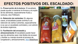 EFECTOS POSITIVOS DEL ESCALDADO:
3.- Preservación de la textura: El escaldado
puede ayudar a mantener la firmeza y el crujido
de los alimentos, especialmente frutas y
verduras, dice FitStream.
4.- Retención de nutrientes: En algunos
casos, el escaldado puede contribuir a la
retención de ciertos nutrientes, especialmente
si se usa un escaldado controlado y con adición
de ácidos orgánicos.
5.- Facilitación del envasado y
almacenamiento: El escaldado puede hacer
que los alimentos sean más fáciles de envasar
y facilitar su manejo durante el proceso de
congelación y almacenamiento, dice SlideShare
.
 