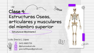 Estructura en Movimiento I
Clase 4:
Estructuras Oseas,
articulares y musculares
del miembro superior
Lcda. Grecia L. López
0412-8885759
@physiosalud.vzla
grecia20lopez@gmail.com
 