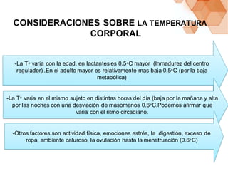 -La T° varia con la edad, en lactantes es 0.5°C mayor (Inmadurez del centro
regulador) .En el adulto mayor es relativamente mas baja 0.5°C (por la baja
metabólica)
-La T° varia en el mismo sujeto en distintas horas del día (baja por la mañana y alta
por las noches con una desviación de masomenos 0.6°C.Podemos afirmar que
varia con el ritmo circadiano.
-Otros factores son actividad física, emociones estrés, la digestión, exceso de
ropa, ambiente caluroso, la ovulación hasta la menstruación (0.6°C)
CONSIDERACIONES SOBRE LA TEMPERATURA
CORPORAL
 