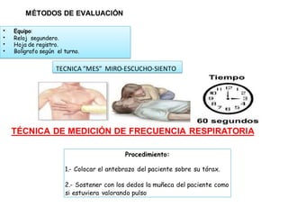 MÉTODOS DE EVALUACIÓN
TÉCNICA DE MEDICIÓN DE FRECUENCIA RESPIRATORIA
Procedimiento:
1.- Colocar el antebrazo del paciente sobre su tórax.
2.- Sostener con los dedos la muñeca del paciente como
si estuviera valorando pulso
TECNICA “MES” MIRO-ESCUCHO-SIENTO
• Equipo:
• Reloj segundero.
• Hoja de registro.
• Bolígrafo según el turno.
 
