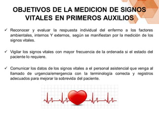 OBJETIVOS DE LA MEDICION DE SIGNOS
VITALES EN PRIMEROS AUXILIOS
 Reconocer y evaluar la respuesta individual del enfermo a los factores
ambientales, internos Y externos, según se manifiestan por la medición de los
signos vitales.
 Vigilar los signos vitales con mayor frecuencia de la ordenada si el estado del
paciente lo requiere.
 Comunicar los datos de los signos vitales a el personal asistencial que venga al
llamado de urgencia/emergencia con la terminología correcta y registros
adecuados para mejorar la sobrevida del paciente.
 