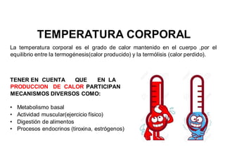 TEMPERATURA CORPORAL
La temperatura corporal es el grado de calor mantenido en el cuerpo ,por el
equilibrio entre la termogénesis(calor producido) y la termólisis (calor perdido).
TENER EN CUENTA QUE EN LA
PRODUCCION DE CALOR PARTICIPAN
MECANISMOS DIVERSOS COMO:
• Metabolismo basal
• Actividad muscular(ejercicio físico)
• Digestión de alimentos
• Procesos endocrinos (tiroxina, estrógenos)
 