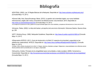 Bibliografía
         EDUTEKA. (2002). Las 10 Reglas Básicas de la Netiqueta. Disponible en: http://www.eduteka.org/Netiqueta.php3
        [Consulta Mayo 14, 2011]

         Giones-Valls, Aina; Serrat Brustenga, Marta. (2010). La gestión de la identidad digital: una nueva habilidad
        informacional y digital. BiD: textos universitaris de biblioteconomia i documentació. 2010. Disponible en:
        http://www.ub.edu/bid/24/giones2.htm [Consulta Mayo 14, 2011]
        Las ventajas de la presencia en línea y gestión de la propia identidad digital como nueva habilidad y competencia informacional en el marco de la ALFIN.


         Himanen, Pekka. (2002). La ética del hacker y el espíritu de la era de la información. Ediciones Destino. Buenos Aires.
        pp. 255

         IETF. Working Group. (1985). Netiquette Guidelines. Disponible en: http://www.rfc-editor.org/rfc/rfc1855.txt [Consulta
        Mayo 14, 2011]

         Observatorio INTECO. (2011). Guía de introducción a la Web 2.0: aspectos de privacidad y seguridad en las
        plataformas colaborativas. INTECO. Disponible en: http://www.inteco.es/file/pc8SqNjSy4wtSH7Apl5n5Q [Consulta
        Mayo 14, 2011]
        Concepto, cifras y ámbitos de aplicación de la Web 2.0. Riesgos, derechos y libertades a proteger. Obligaciones y responsabilidades de los diferentes actores.
        Buenas prácticas sobre la privacidad para un uso seguro y responsable.


         Schuschny, Andrés. Principios de la amigabilidad (para comunidades y redes sociales). (2009). Humanismo y
        Conectividad. Disponible en: http://humanismoyconectividad.wordpress.com/2009/05/19/principios-de-la-amigabilidad/
        [Consulta Mayo 14, 2011]




Clase 4: Identidad Digital                                                                                                                                               10/10
 