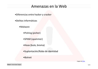 Amenazas en la Web
              •Diferencias entre hacker y cracker

              •Delitos informáticos

                     •Malware

                             •Pishing (pisher)

                             •SPAM (spammer)

                             •Hoax (bulo, broma)

                             •Suplantación/Robo de identidad

                             •Botnet
                                                               Imagen de OCAL


Clase 4: Identidad Digital                                                      5/10
 