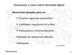 Situaciones y casos sobre identidad digital

               Recorremos ejemplos para ver:

                             Creación segura de contraseñas.

                             Visibilidad y reputación en la Web.

                             Precauciones y recomendaciones.

                             Ejemplo de contrato de adhesión.

                             Netiqueta
                                                                   Ir a los ejemplos



Clase 4: Identidad Digital                                                             6/10
 
