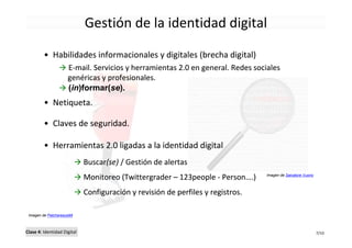 Gestión de la identidad digital

         • Habilidades informacionales y digitales (brecha digital)
                     E-mail. Servicios y herramientas 2.0 en general. Redes sociales
                     genéricas y profesionales.
                     (in)formar(se).
         • Netiqueta.

         • Claves de seguridad.

         • Herramientas 2.0 ligadas a la identidad digital
                             Buscar(se) / Gestión de alertas
                             Monitoreo (Twittergrader – 123people - Person….)    Imagen de Salvatore Vuono



                             Configuración y revisión de perfiles y registros.

 Imagen de Patchareeya99



Clase 4: Identidad Digital                                                                                   7/10
 