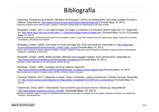 Bibliografía
     • Argentina. Presidencia de la Nación. Ministerio de Educación. (2010) Los adolescentes y las redes sociales. Escuela y
       Medios. Disponible en: http://www.me.gov.ar/escuelaymedios/material/redes.pdf [Consulta Mayo 14, 2011]
     Cuadernillo explicativo sobre redes sociales. Consejos e información general sobre los adolescentes en las redes sociales.


     • Borghello, Cristian. (2011). Las redes sociales, la imagen y el derecho a la intimidad. Boletín Segu-Info 171. Disponible
       en: http://www.segu-info.com.ar/articulos/111-intimidad-imagen-redes-sociales.htm [Consulta Mayo 14, 2011] [Consulta
       Mayo 14, 2011]
     Sobre la propia imagen y la intimidad de la persona en comunidades virtuales. Lo que “otros” pueden hacer con nuestra propia imagen. Acerca de los contratos
      por adhesión y las políticas de privacidad.


     • Borghello, Cristian. (2009). Crimeware: el crimen del Siglo XXI. Eset Latinoamérica. Disponible en: http://www.eset-
       la.com/pdf/prensa/informe/crimeware_crimen_siglo_xxi.pdf [Consulta Mayo 14, 2011]
     Qué es y cómo funciona el malware (ataques vandálicos, fraudes y engaños virtuales para obtener beneficios económicos). Aspectos técnicos, metodológicos,
      legislación y estrategias de prevención.


     • Borghello, Cristian. (2008). Redes sociales utilizadas para propagar malware. Eset Latinoamérica. Disponible en:
       http://www.eset-la.com/pdf/prensa/informe/redes_sociales.pdf [Consulta Mayo 14, 2011]
     Amenazas y daños potenciales en las redes sociales. Estudio de caso.


     • Borghello, Cristian. (2007). Consejos contra el malware. Segu-Info.
       http://www.4shared.com/file/31009744/6244d630/eset_consejos-contra-malware.html [Consulta Mayo 14, 2011]
     Recomendaciones en general. Consejos contra el SPAM, el Pishing, Adware y Spyware


     • Carreras, Roberto. (2011). Netiqueta en blogs, Twitter y Facebook, ¿cómo comportarse?. Roberto Carreras. Disponible
       en: http://robertocarreras.es/netiqueta-en-blogs-twitter-y-facebook-%C2%BFcomo-comportarse/ [Consulta Mayo 14,
       2011]

     • Casanovas, Josep. (2007). Ordenadores, hijos e Internet: guía de supervivencia. Alzado.org. Disponible en:
       http://www.alzado.org/articulo.php?id_art=680 [Consulta Mayo 14, 2011]
     Ingeniero en Software, Josep nos cuenta su experiencia personal acerca de los hijos y su relación con la tecnología. Comparte en el artículo sus impresiones,
       consejos y recomendaciones.




Clase 4: Identidad Digital                                                                                                                                           9/10
 