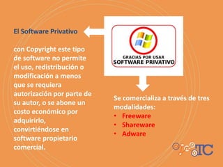 Se comercializa a través de tres
modalidades:
• Freeware
• Shareware
• Adware
El Software Privativo
con Copyright este tipo
de software no permite
el uso, redistribución o
modificación a menos
que se requiera
autorización por parte de
su autor, o se abone un
costo económico por
adquirirlo,
convirtiéndose en
software propietario
comercial.
 