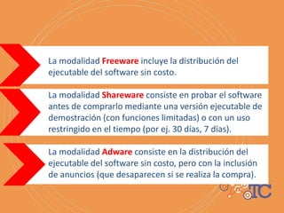 La modalidad Freeware incluye la distribución del
ejecutable del software sin costo.
La modalidad Shareware consiste en probar el software
antes de comprarlo mediante una versión ejecutable de
demostración (con funciones limitadas) o con un uso
restringido en el tiempo (por ej. 30 días, 7 días).
La modalidad Adware consiste en la distribución del
ejecutable del software sin costo, pero con la inclusión
de anuncios (que desaparecen si se realiza la compra).
 