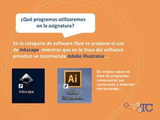 En la categoría de software libre se propone el uso
de Inkscape, mientras que en la línea del software
privativo se recomienda Adobe Illustrator…
En ambos casos se
trata de programas
compuestos por
numerosas y potentes
herramientas…
¿Qué programas utilizaremos
en la asignatura?
 