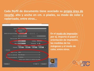 Cada Perfil de documento tiene asociado su propia área de
recorte, alto y ancho en cm. o píxeles, su modo de color y
rasterizado, entre otros…
En el modo de Impresión
por ej. importa el papel y
orientación de impresión,
las medidas de los
márgenes y el modo de
color, entre otros.
 