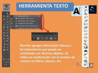 Permite agregar información textual a
las ilustraciones que puede ser
combinada con diversos objetos. Se
utiliza en combinación con la ventana de
control, los filtros, efectos, etc.
HERRAMIENTA TEXTO
 