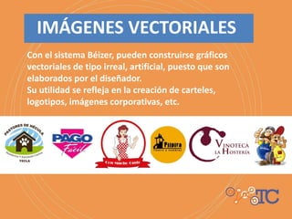 Con el sistema Béizer, pueden construirse gráficos
vectoriales de tipo irreal, artificial, puesto que son
elaborados por el diseñador.
Su utilidad se refleja en la creación de carteles,
logotipos, imágenes corporativas, etc.
IMÁGENES VECTORIALES
 