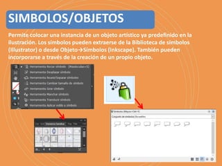 Permite colocar una instancia de un objeto artístico ya predefinido en la
ilustración. Los símbolos pueden extraerse de la Biblioteca de símbolos
(Illustrator) o desde Objeto→Símbolos (Inkscape). También pueden
incorporarse a través de la creación de un propio objeto.
SIMBOLOS/OBJETOS
 