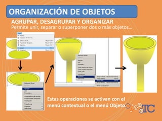 ORGANIZACIÓN DE OBJETOS
AGRUPAR, DESAGRUPAR Y ORGANIZAR
Permite unir, separar o superponer dos o más objetos…
Estas operaciones se activan con el
menú contextual o el menú Objeto.
 