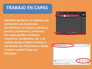 Permiten gestionar los objetos que
componen una ilustración,
permitiendo un trabajo cuidadoso,
preciso, profesional y atractivo.
Las capas pueden ocultarse,
mostrarse, combinarse, etc. y se
activan desde el Menú Ventana o
los Paneles (en Illustrator) o desde
el menú o panel Capas (en
Inkscape)
TRABAJO EN CAPAS
 