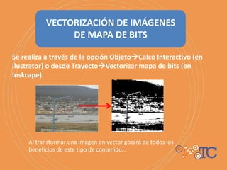 Se realiza a través de la opción ObjetoCalco Interactivo (en
Ilustrator) o desde TrayectoVectorizar mapa de bits (en
Inskcape).
VECTORIZACIÓN DE IMÁGENES
DE MAPA DE BITS
Al transformar una imagen en vector gozará de todos los
beneficios de este tipo de contenido…
 
