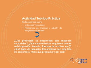 Actividad Teórico-Práctica
Reflexionamos sobre:
• Imágenes vectoriales
• Programas de creación y edición de
imágenes vectoriales
¿Qué productos se desarrollan con imágenes
vectoriales? ¿Qué características requieren (modo:
web/impresión, tamaño, formato de archivo, etc.)?
¿Qué tipos de mensajes transmitirías con este tipo
de contenido? ¿Con qué programa y por qué?
 