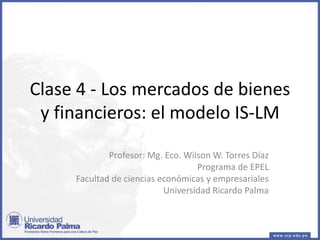 Clase 4 - Los mercados de bienes
y financieros: el modelo IS-LM
Profesor: Mg. Eco. Wilson W. Torres Díaz
Programa de EPEL
Facultad de ciencias económicas y empresariales
Universidad Ricardo Palma
 