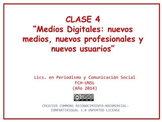 CLASE 4
“Medios Digitales: nuevos
medios, nuevos profesionales y
nuevos usuarios”
Lics. en Periodismo y Comunicación Social
FCH-UNSL
(Año 2014)
CREATIVE COMMONS RECONOCIMIENTO-NOCOMERCIAL-
COMPARTIRIGUAL 3.0 UNPORTED LICENSE
 