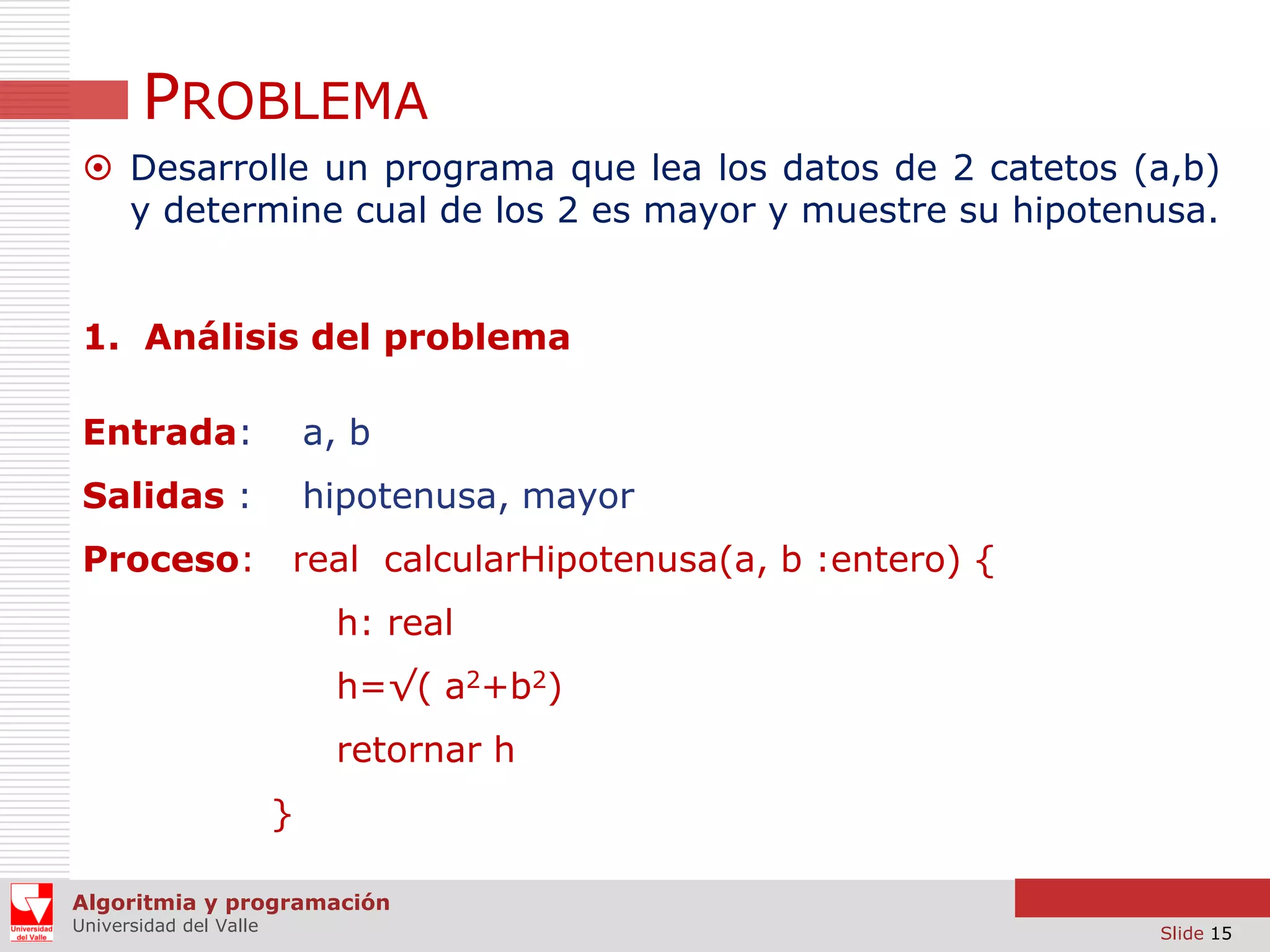 PROBLEMA
 Desarrolle un programa que lea los datos de 2 catetos (a,b)
y determine cual de los 2 es mayor y muestre su hipotenusa.
1. Análisis del problema
Entrada:

a, b

Salidas :

hipotenusa, mayor

Proceso:

real calcularHipotenusa(a, b :entero) {
h: real

h=√( a2+b2)
retornar h
}
Algoritmia y programación
Universidad del Valle

Slide 15

 