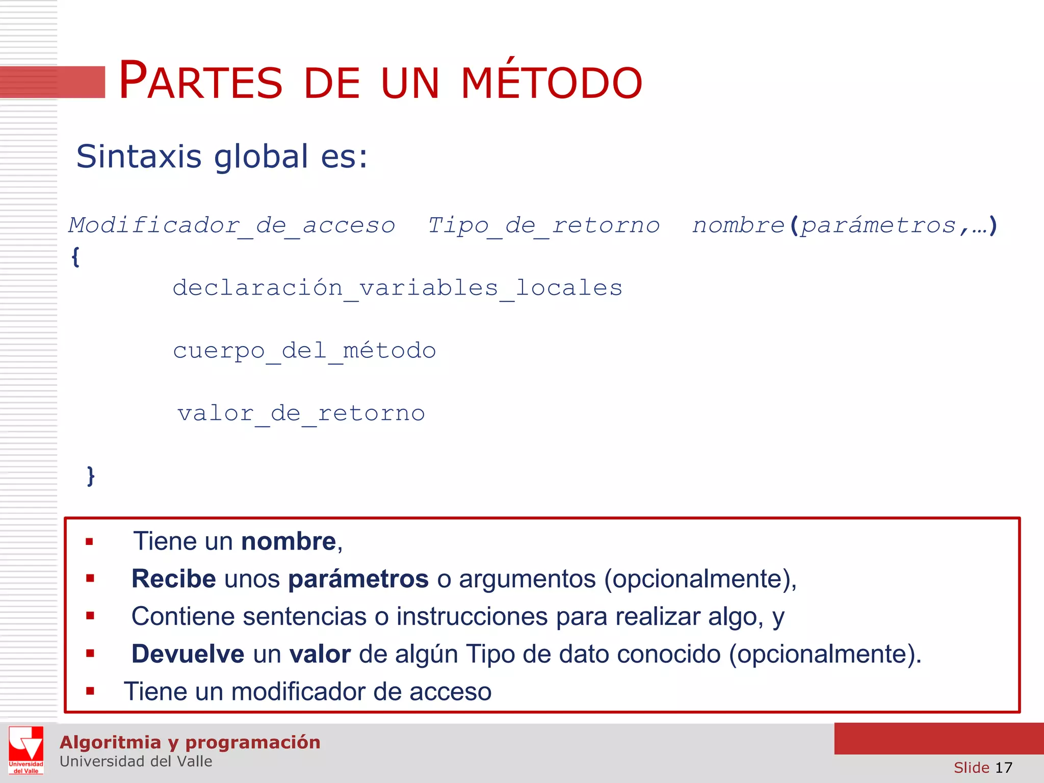 PARTES DE UN MÉTODO
Sintaxis global es:
Modificador_de_acceso Tipo_de_retorno
{
declaración_variables_locales

nombre(parámetros,…)

cuerpo_del_método
valor_de_retorno
}







Tiene un nombre,
Recibe unos parámetros o argumentos (opcionalmente),
Contiene sentencias o instrucciones para realizar algo, y
Devuelve un valor de algún Tipo de dato conocido (opcionalmente).
Tiene un modificador de acceso

Algoritmia y programación
Universidad del Valle

Slide 17

 