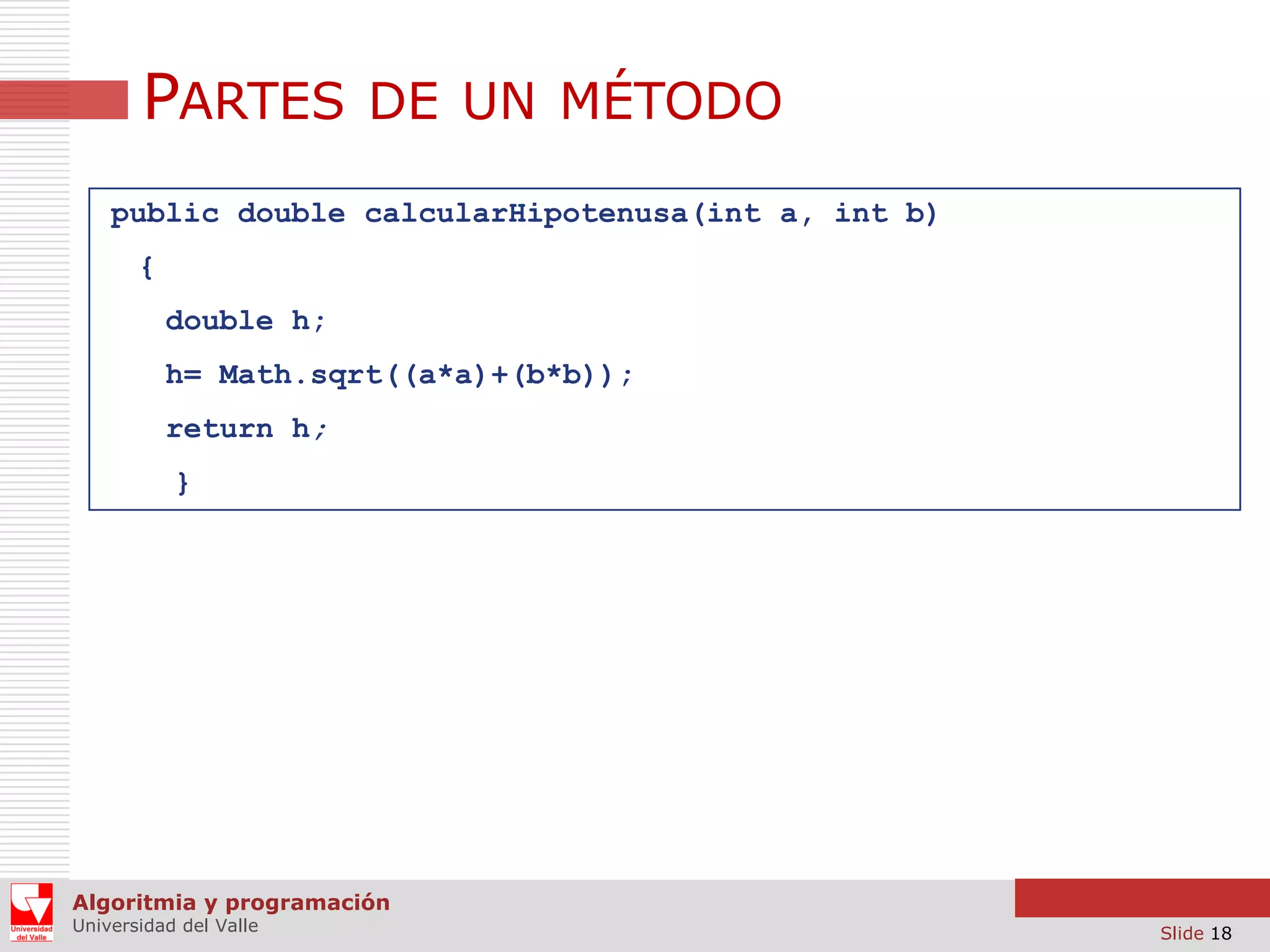 PARTES DE UN MÉTODO
public double calcularHipotenusa(int a, int b)
{
double h;
h= Math.sqrt((a*a)+(b*b));
return h;
}

Algoritmia y programación
Universidad del Valle

Slide 18

 