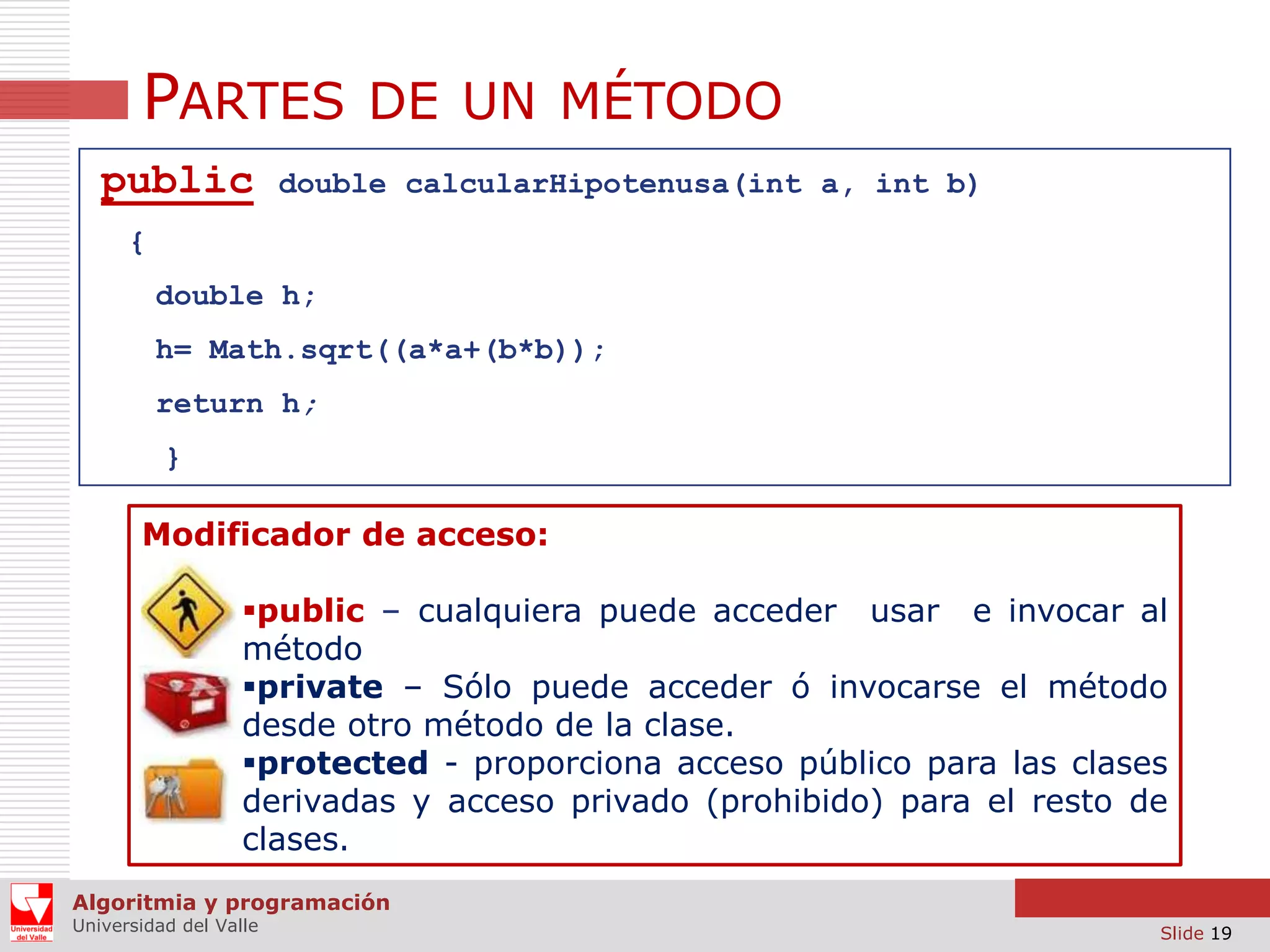 PARTES DE UN MÉTODO
public

double calcularHipotenusa(int a, int b)

{
double h;
h= Math.sqrt((a*a+(b*b));

return h;
}

Modificador de acceso:
public – cualquiera puede acceder usar e invocar al
método
private – Sólo puede acceder ó invocarse el método
desde otro método de la clase.
protected - proporciona acceso público para las clases
derivadas y acceso privado (prohibido) para el resto de
clases.
Algoritmia y programación
Universidad del Valle

Slide 19

 