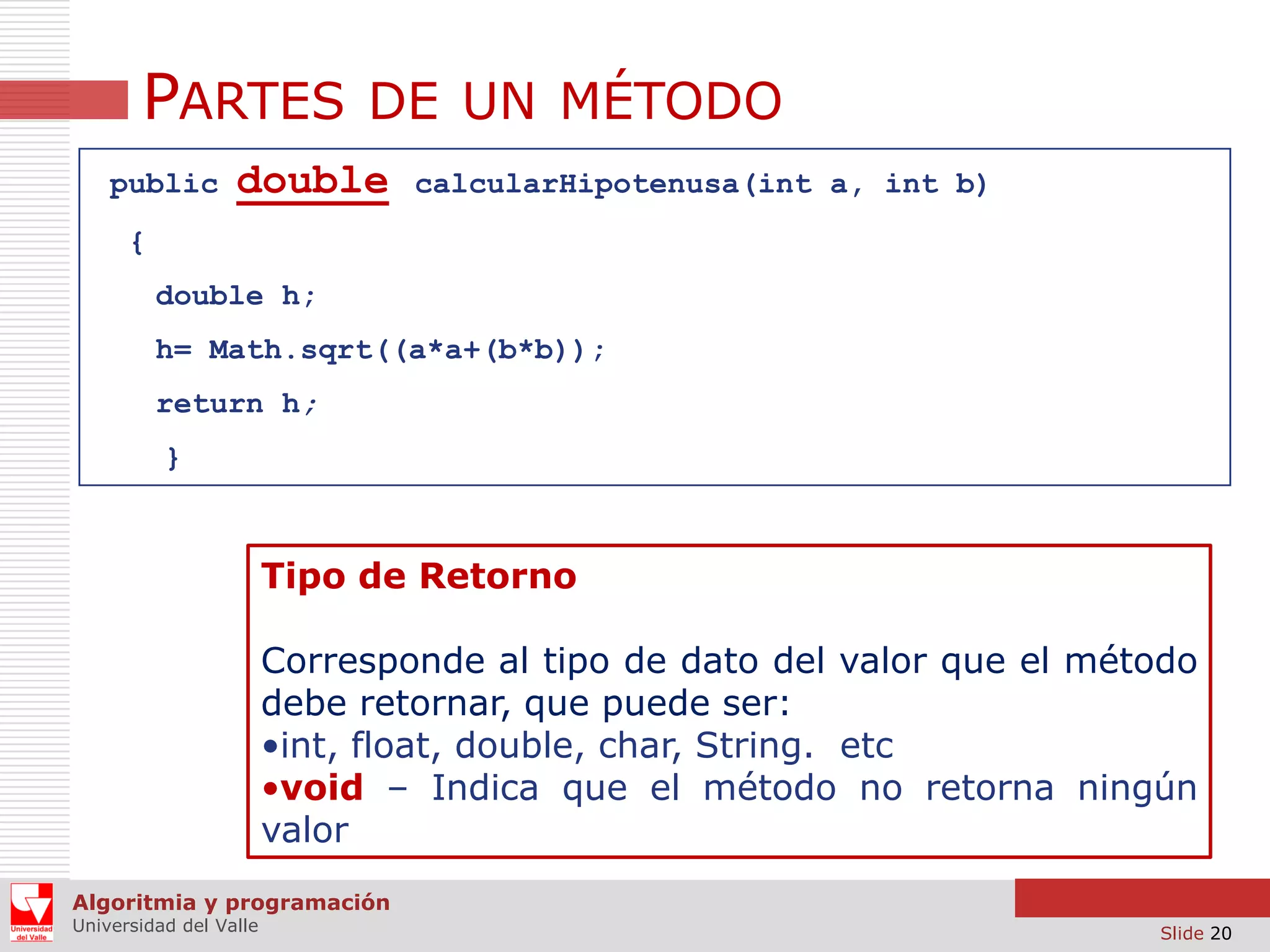 PARTES DE UN MÉTODO
public

double

calcularHipotenusa(int a, int b)

{
double h;
h= Math.sqrt((a*a+(b*b));

return h;
}

Tipo de Retorno
Corresponde al tipo de dato del valor que el método
debe retornar, que puede ser:
•int, float, double, char, String. etc
•void – Indica que el método no retorna ningún
valor
Algoritmia y programación
Universidad del Valle

Slide 20

 
