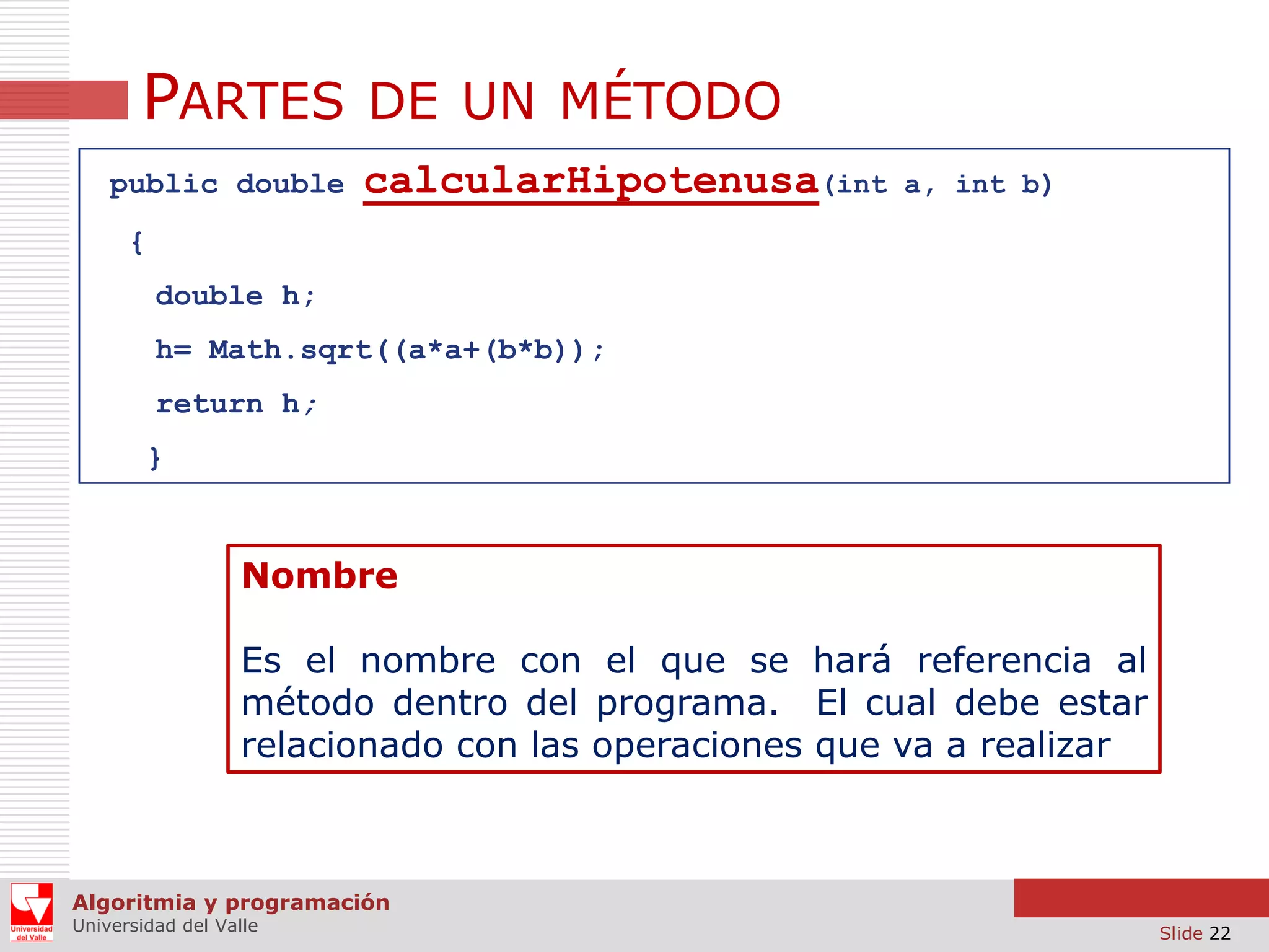 PARTES DE UN MÉTODO
public double

calcularHipotenusa(int

a, int b)

{
double h;
h= Math.sqrt((a*a+(b*b));

return h;
}

Nombre
Es el nombre con el que se hará referencia al
método dentro del programa. El cual debe estar
relacionado con las operaciones que va a realizar

Algoritmia y programación
Universidad del Valle

Slide 22

 