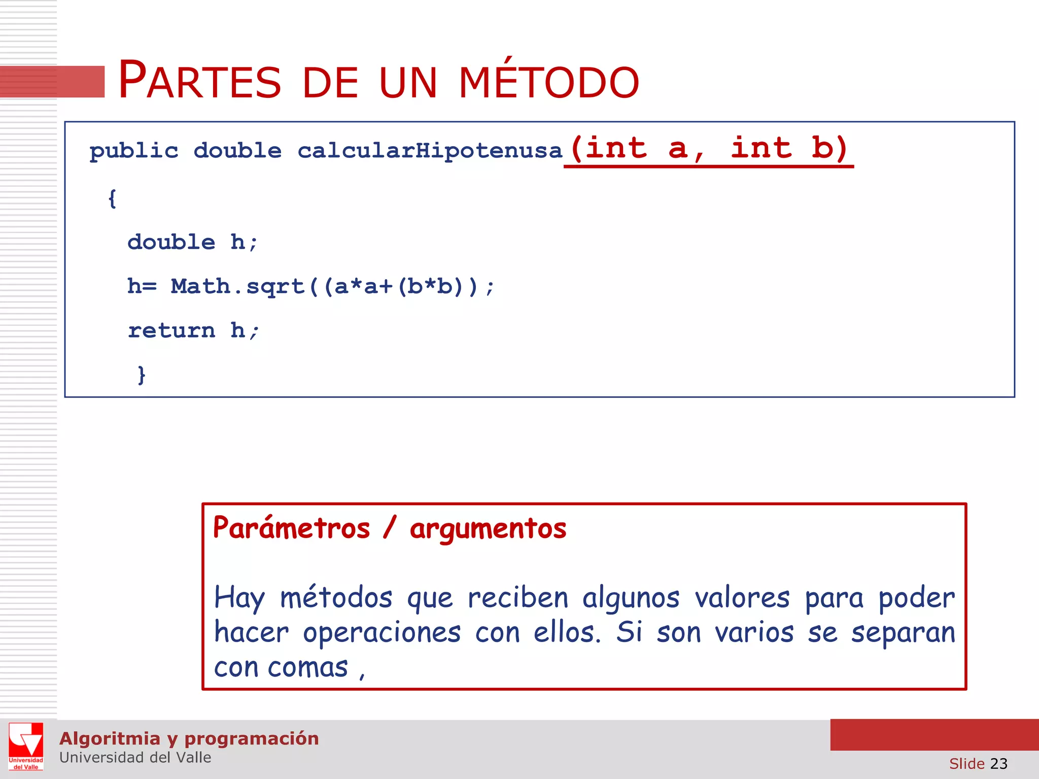 PARTES DE UN MÉTODO
public double calcularHipotenusa(int

a, int b)

{
double h;
h= Math.sqrt((a*a+(b*b));

return h;
}

Parámetros / argumentos
Hay métodos que reciben algunos valores para poder
hacer operaciones con ellos. Si son varios se separan
con comas ,
Algoritmia y programación
Universidad del Valle

Slide 23

 