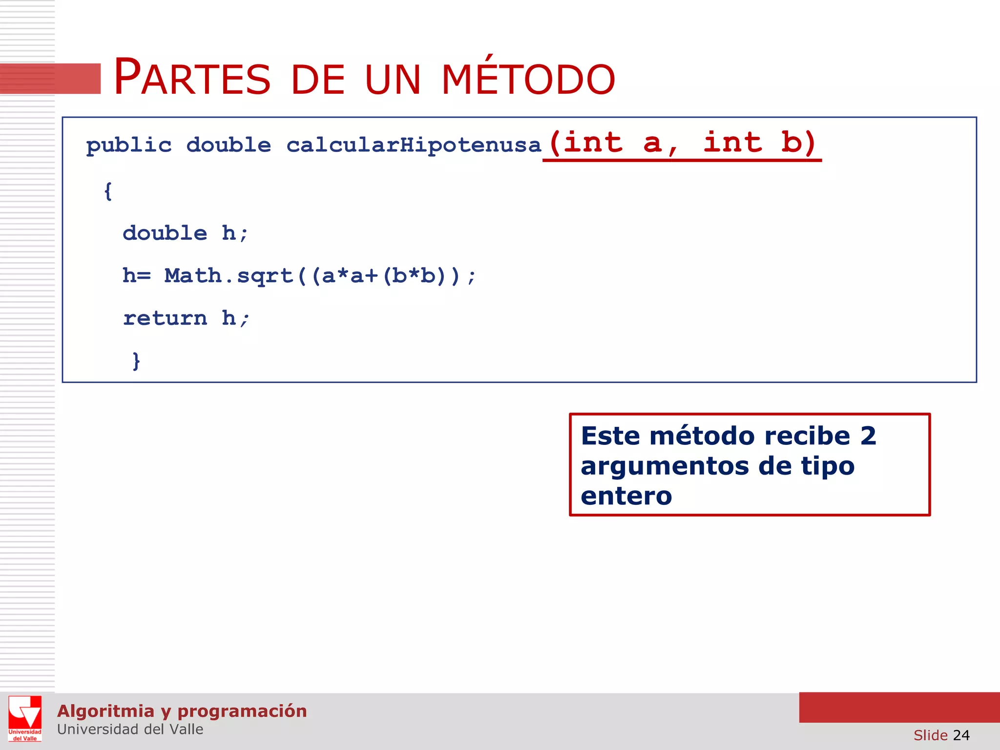 PARTES DE UN MÉTODO
public double calcularHipotenusa(int

a, int b)

{
double h;
h= Math.sqrt((a*a+(b*b));

return h;
}

Este método recibe 2
argumentos de tipo
entero

Algoritmia y programación
Universidad del Valle

Slide 24

 