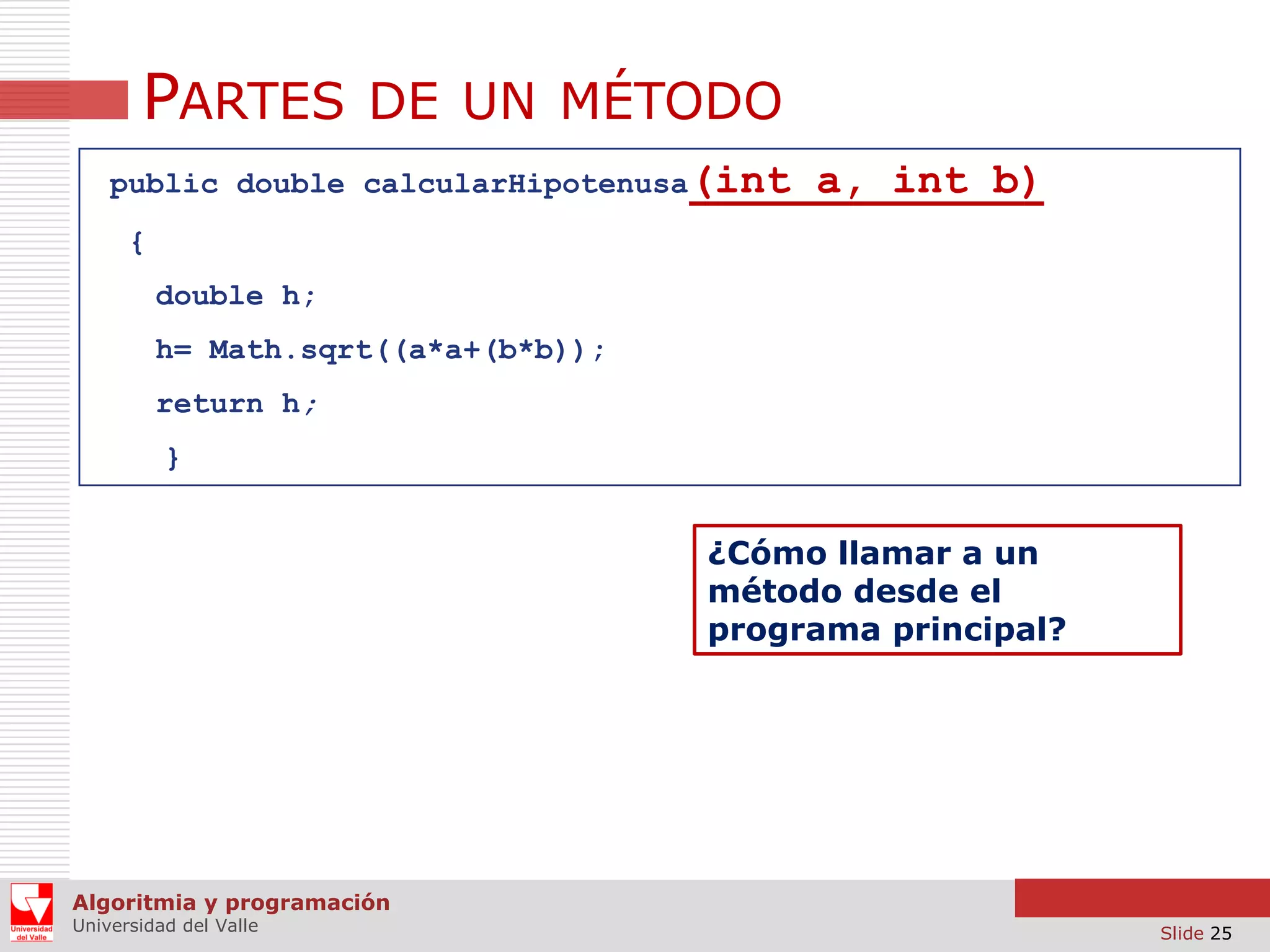 PARTES DE UN MÉTODO
public double calcularHipotenusa(int

a, int b)

{
double h;
h= Math.sqrt((a*a+(b*b));

return h;
}

¿Cómo llamar a un
método desde el
programa principal?

Algoritmia y programación
Universidad del Valle

Slide 25

 