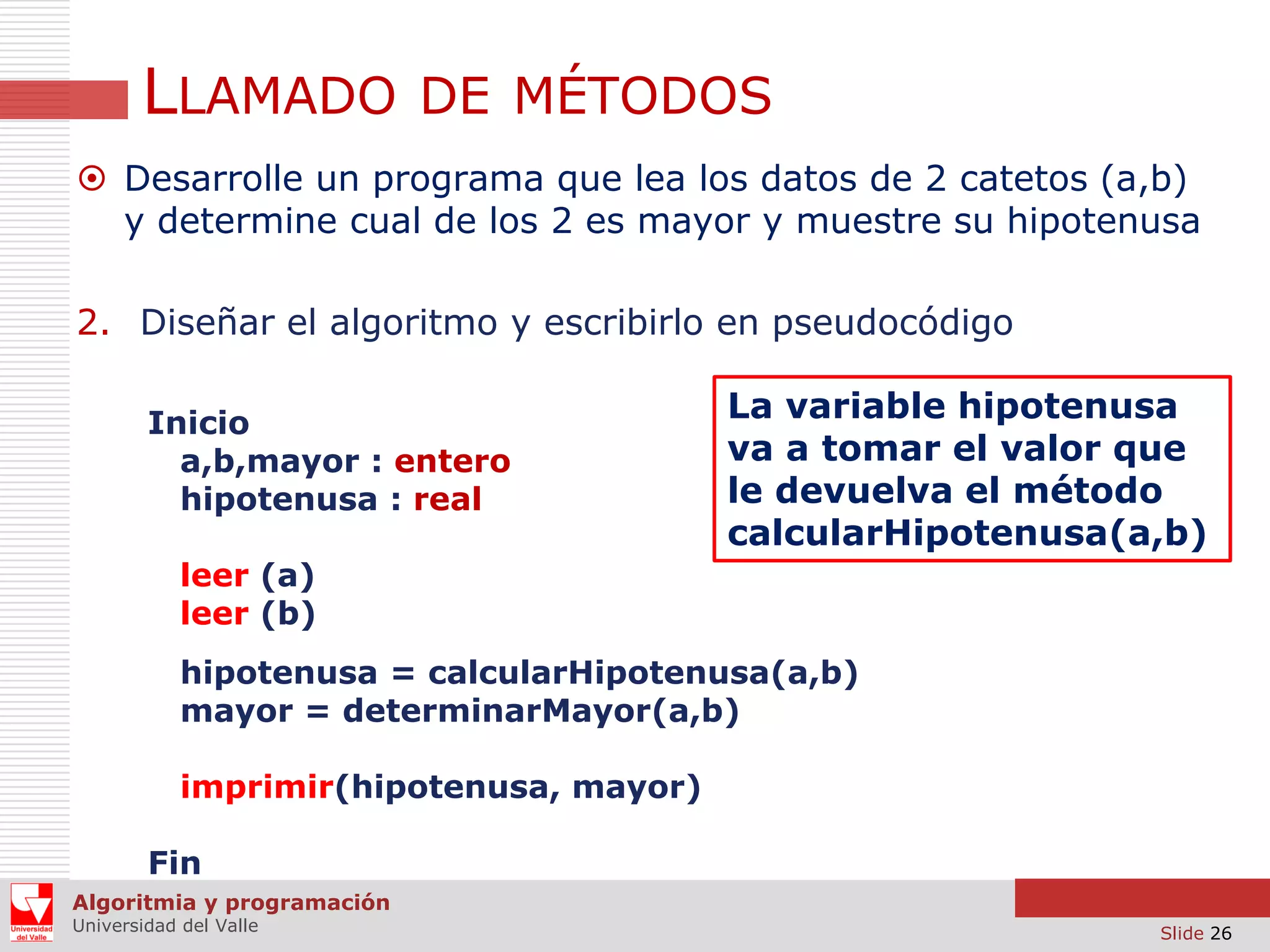 LLAMADO DE MÉTODOS
 Desarrolle un programa que lea los datos de 2 catetos (a,b)
y determine cual de los 2 es mayor y muestre su hipotenusa
2. Diseñar el algoritmo y escribirlo en pseudocódigo
Inicio
a,b,mayor : entero
hipotenusa : real

La variable hipotenusa
va a tomar el valor que
le devuelva el método
calcularHipotenusa(a,b)

leer (a)
leer (b)
hipotenusa = calcularHipotenusa(a,b)
mayor = determinarMayor(a,b)
imprimir(hipotenusa, mayor)
Fin
Algoritmia y programación
Universidad del Valle

Slide 26

 