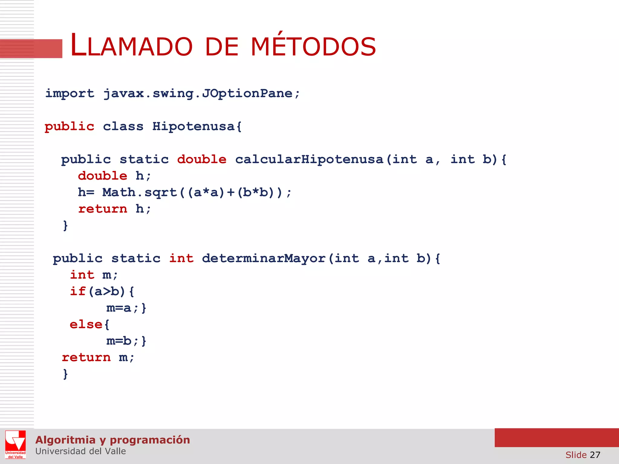 LLAMADO DE MÉTODOS
import javax.swing.JOptionPane;
public class Hipotenusa{
public static double calcularHipotenusa(int a, int b){
double h;
h= Math.sqrt((a*a)+(b*b));
return h;
}
public static int determinarMayor(int a,int b){
int m;
if(a>b){
m=a;}
else{
m=b;}
return m;
}

Algoritmia y programación
Universidad del Valle

Slide 27

 