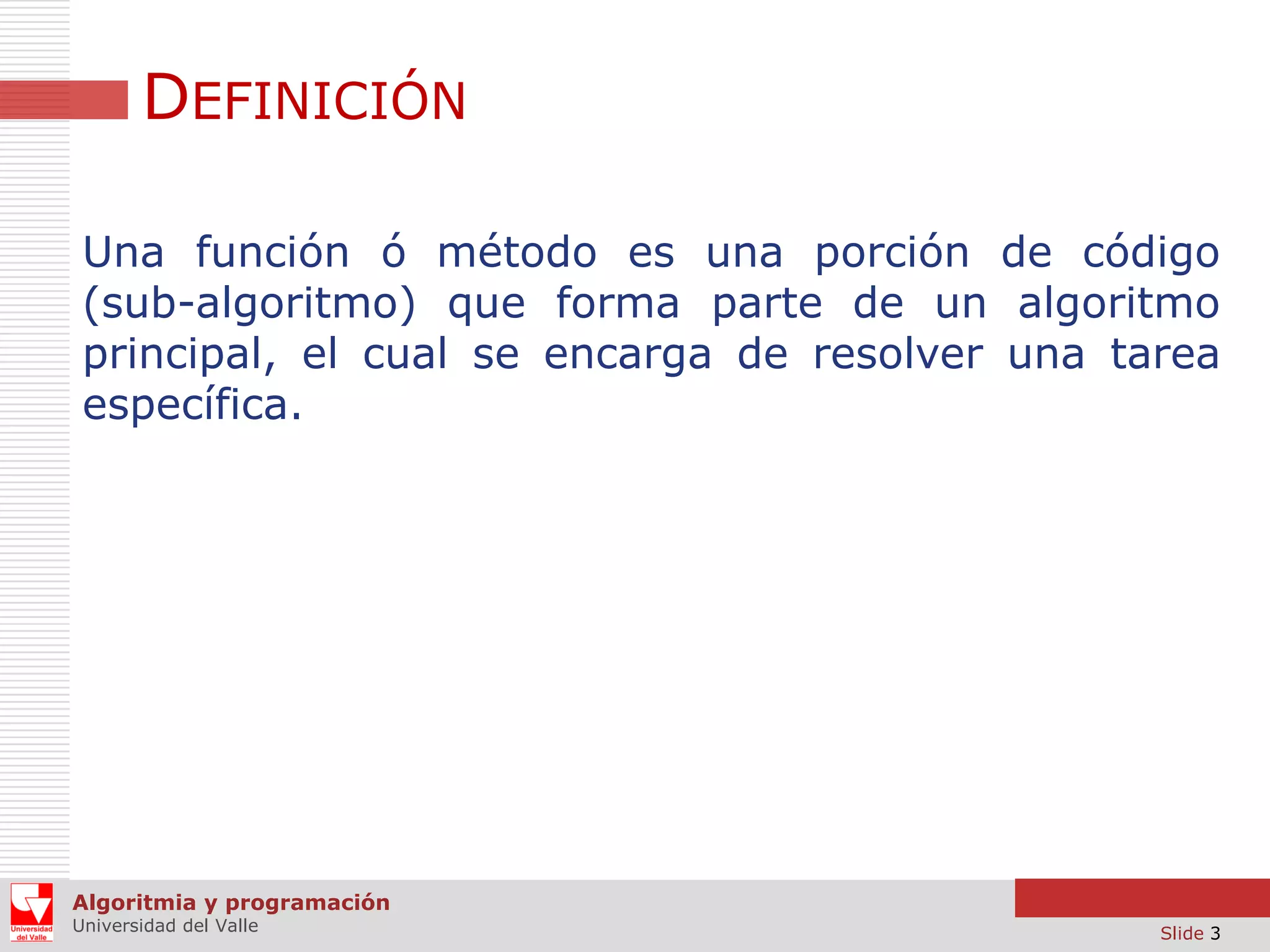 DEFINICIÓN
Una función ó método es una porción de código
(sub-algoritmo) que forma parte de un algoritmo
principal, el cual se encarga de resolver una tarea
específica.

Algoritmia y programación
Universidad del Valle

Slide 3

 