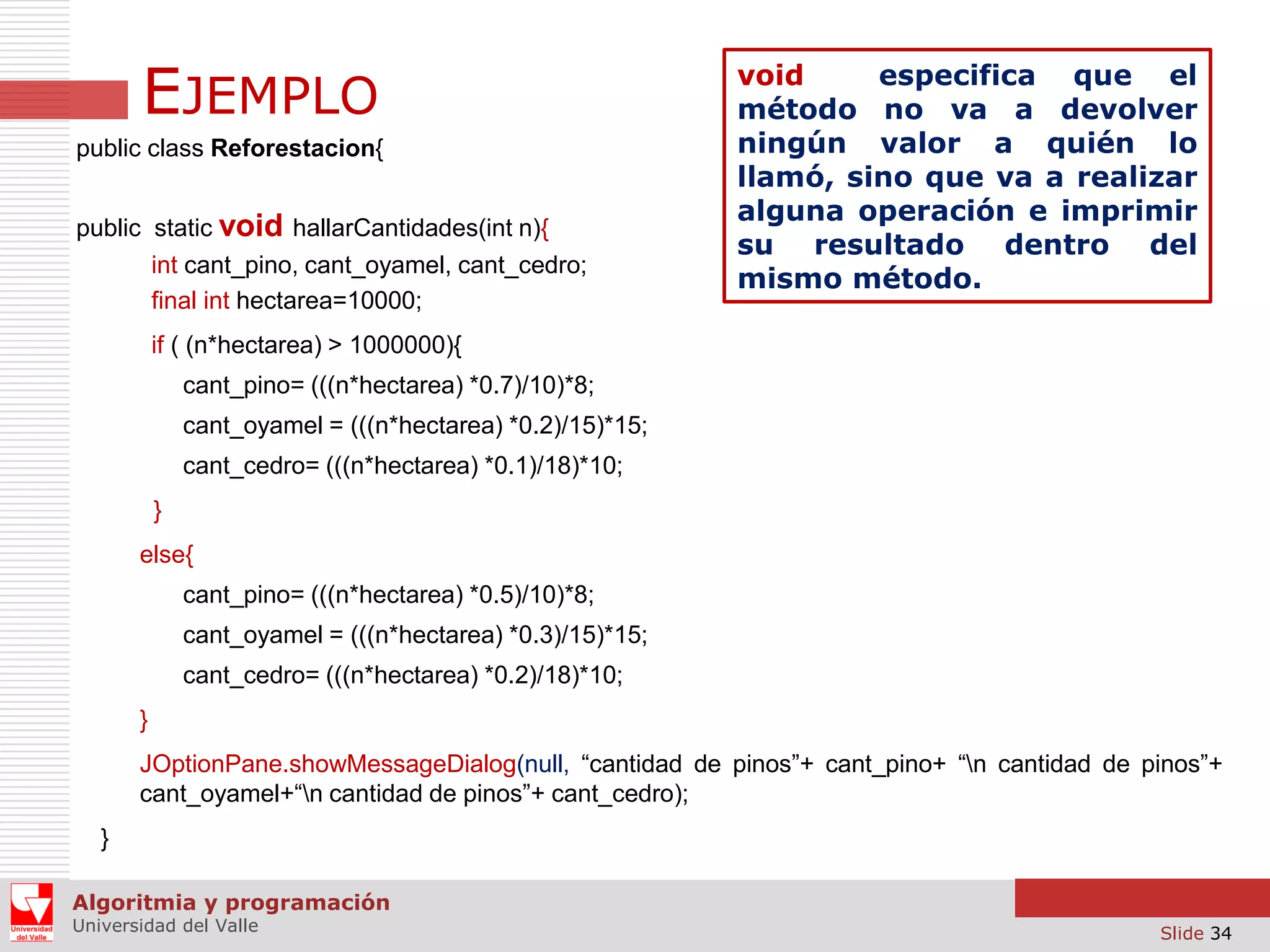 EJEMPLO
public class Reforestacion{
public static void hallarCantidades(int n){
int cant_pino, cant_oyamel, cant_cedro;
final int hectarea=10000;

void
especifica que el
método no va a devolver
ningún valor a quién lo
llamó, sino que va a realizar
alguna operación e imprimir
su resultado dentro del
mismo método.

if ( (n*hectarea) > 1000000){
cant_pino= (((n*hectarea) *0.7)/10)*8;
cant_oyamel = (((n*hectarea) *0.2)/15)*15;
cant_cedro= (((n*hectarea) *0.1)/18)*10;
}
else{
cant_pino= (((n*hectarea) *0.5)/10)*8;
cant_oyamel = (((n*hectarea) *0.3)/15)*15;
cant_cedro= (((n*hectarea) *0.2)/18)*10;
}
JOptionPane.showMessageDialog(null, “cantidad de pinos”+ cant_pino+ “n cantidad de pinos”+
cant_oyamel+“n cantidad de pinos”+ cant_cedro);
}
Algoritmia y programación
Universidad del Valle

Slide 34

 