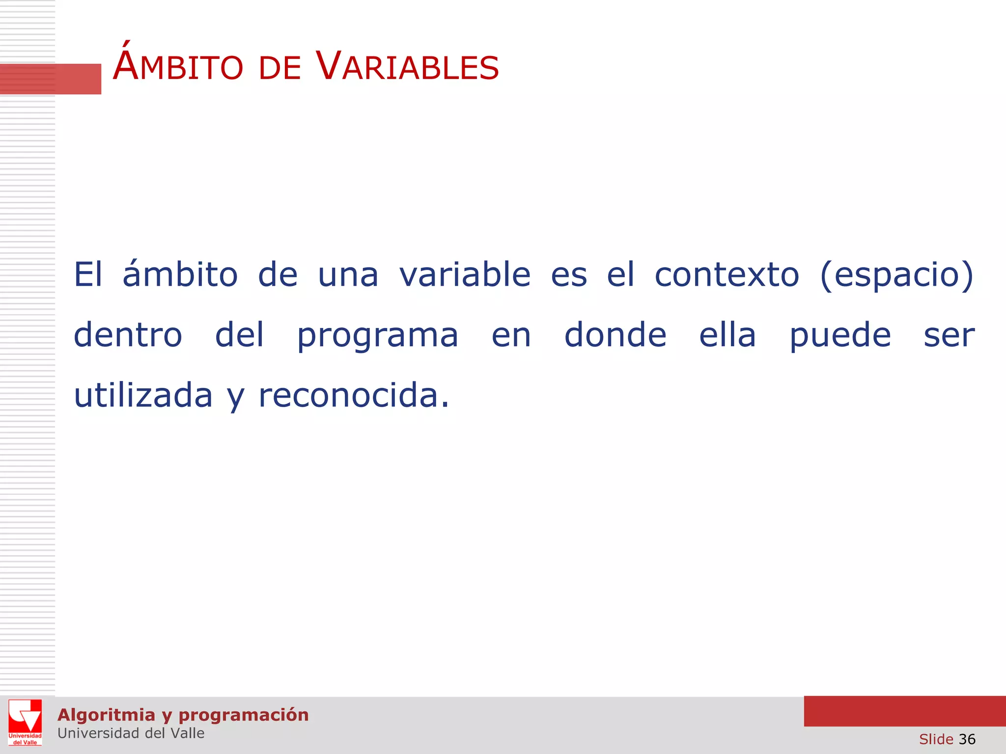 ÁMBITO DE VARIABLES

El ámbito de una variable es el contexto (espacio)
dentro del programa en donde ella puede ser
utilizada y reconocida.

Algoritmia y programación
Universidad del Valle

Slide 36

 