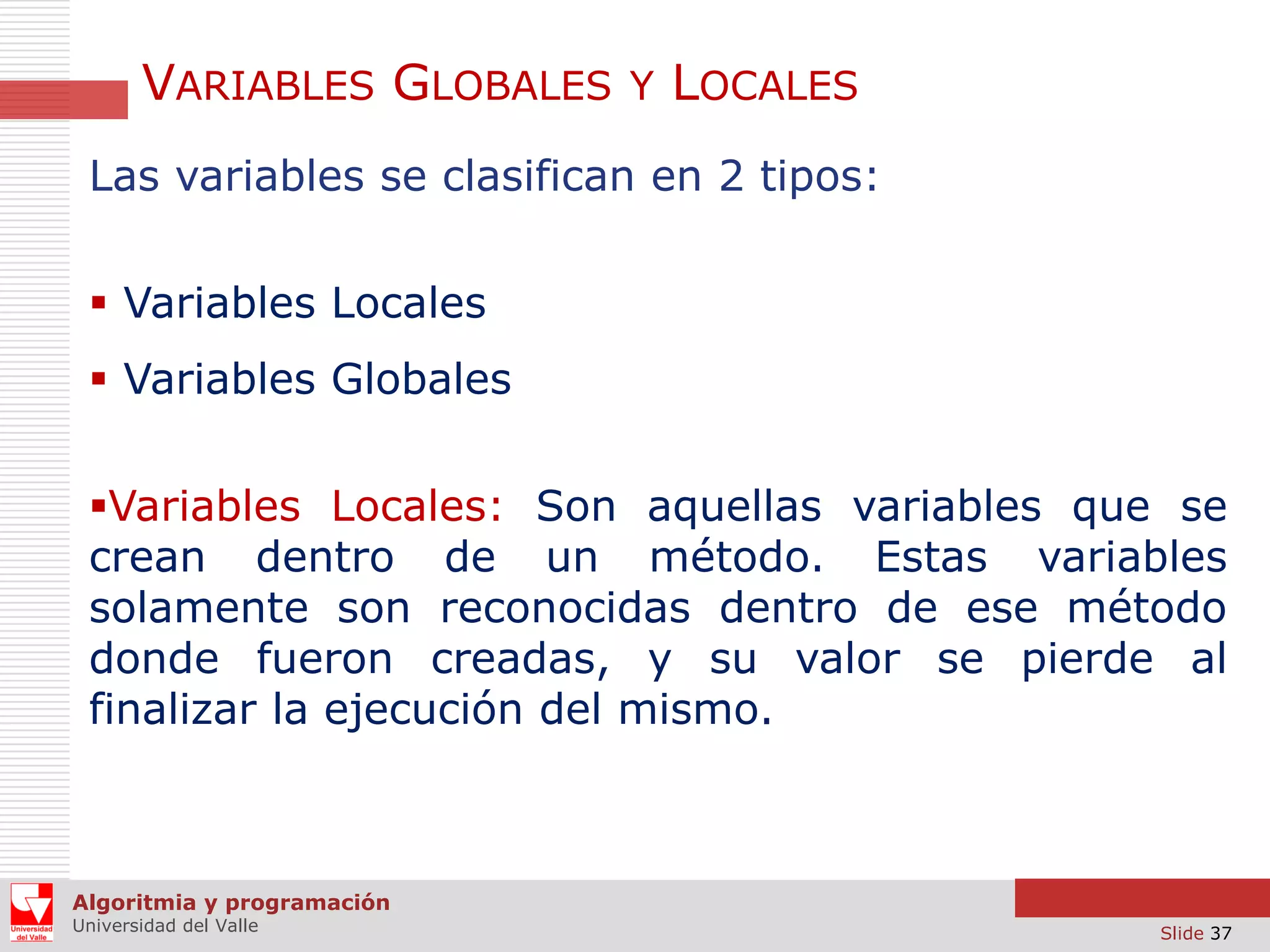VARIABLES GLOBALES Y LOCALES
Las variables se clasifican en 2 tipos:
 Variables Locales
 Variables Globales
Variables Locales: Son aquellas variables que se
crean dentro de un método. Estas variables
solamente son reconocidas dentro de ese método
donde fueron creadas, y su valor se pierde al
finalizar la ejecución del mismo.

Algoritmia y programación
Universidad del Valle

Slide 37

 