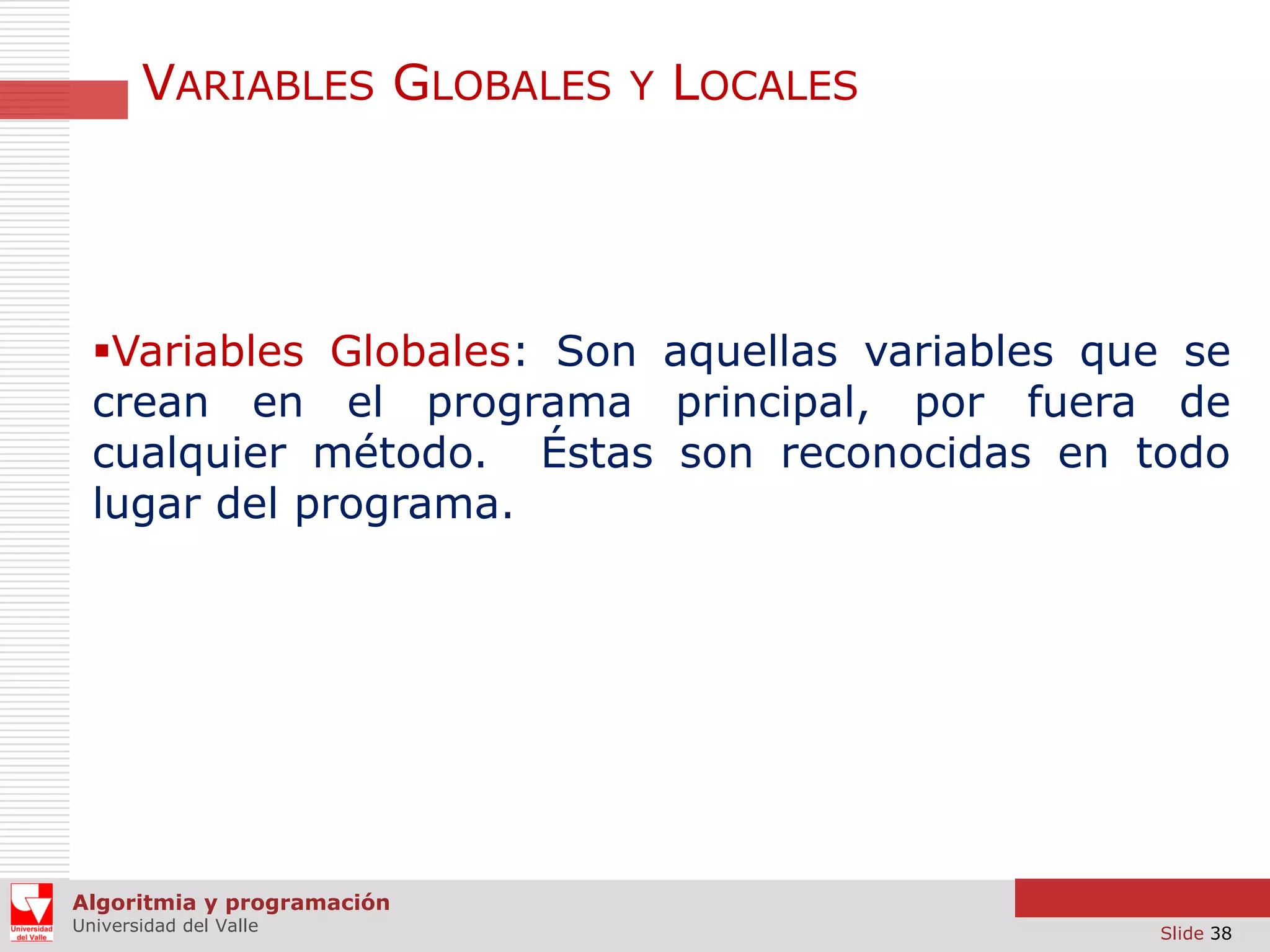 VARIABLES GLOBALES Y LOCALES

Variables Globales: Son aquellas variables que se
crean en el programa principal, por fuera de
cualquier método. Éstas son reconocidas en todo
lugar del programa.

Algoritmia y programación
Universidad del Valle

Slide 38

 