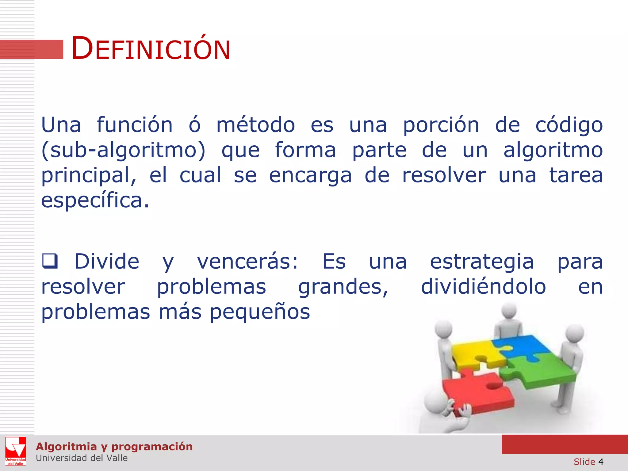 DEFINICIÓN
Una función ó método es una porción de código
(sub-algoritmo) que forma parte de un algoritmo
principal, el cual se encarga de resolver una tarea
específica.
 Divide y vencerás: Es una estrategia para
resolver
problemas grandes, dividiéndolo en
problemas más pequeños

Algoritmia y programación
Universidad del Valle

Slide 4

 