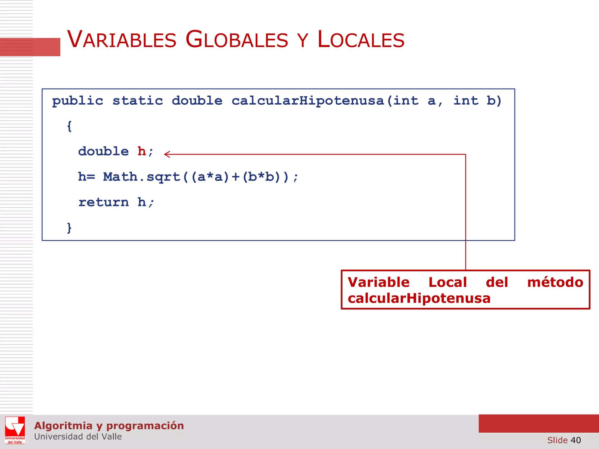 VARIABLES GLOBALES Y LOCALES
public static double calcularHipotenusa(int a, int b)
{
double h;
h= Math.sqrt((a*a)+(b*b));
return h;
}

Variable Local del
calcularHipotenusa

método

Algoritmia y programación
Universidad del Valle

Slide 40

 