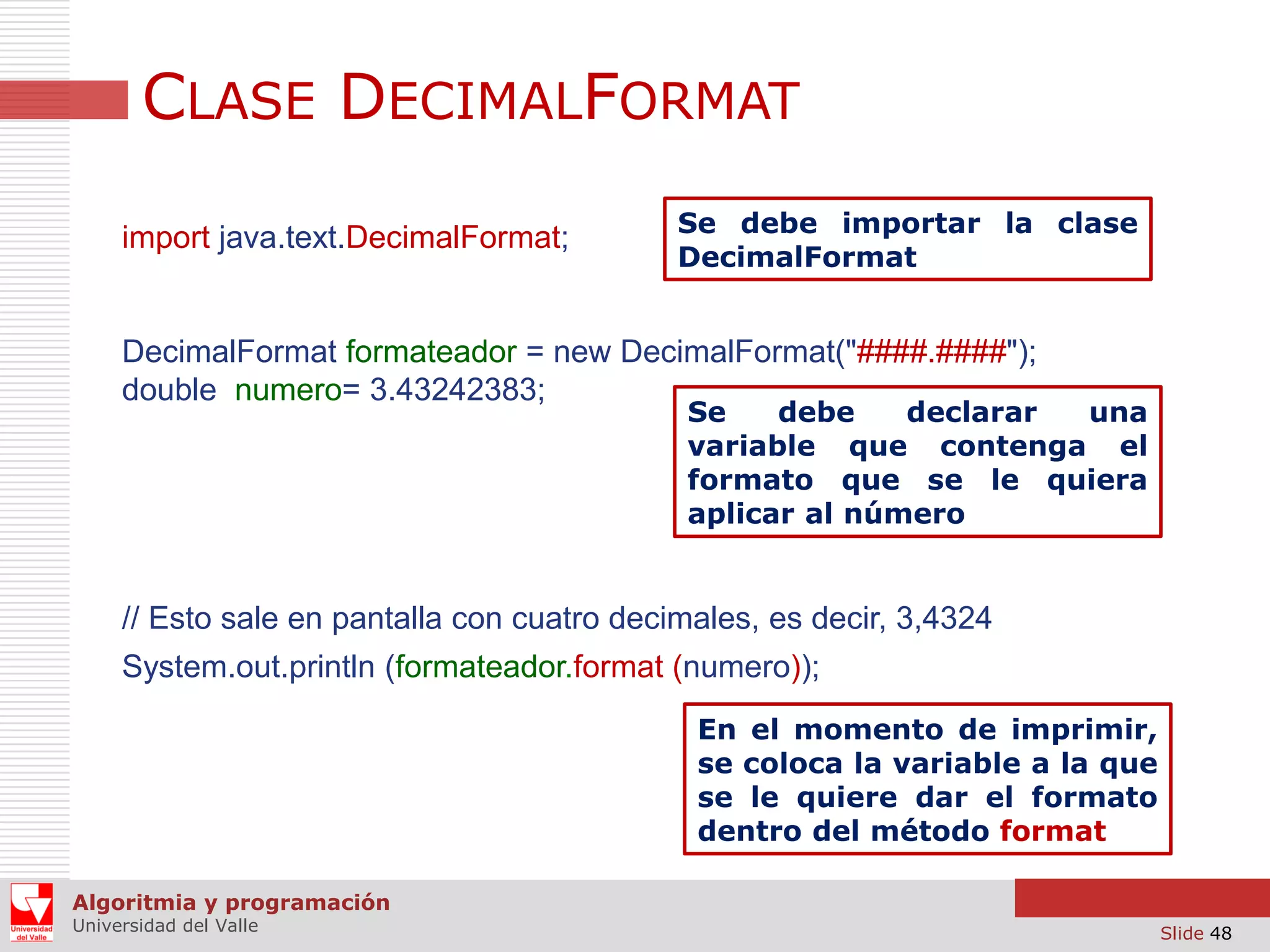 CLASE DECIMALFORMAT
import java.text.DecimalFormat;

Se debe importar la clase
DecimalFormat

DecimalFormat formateador = new DecimalFormat("####.####");
double numero= 3.43242383;

Se
debe
declarar
una
variable que contenga el
formato que se le quiera
aplicar al número

// Esto sale en pantalla con cuatro decimales, es decir, 3,4324
System.out.println (formateador.format (numero));
En el momento de imprimir,
se coloca la variable a la que
se le quiere dar el formato
dentro del método format
Algoritmia y programación
Universidad del Valle

Slide 48

 