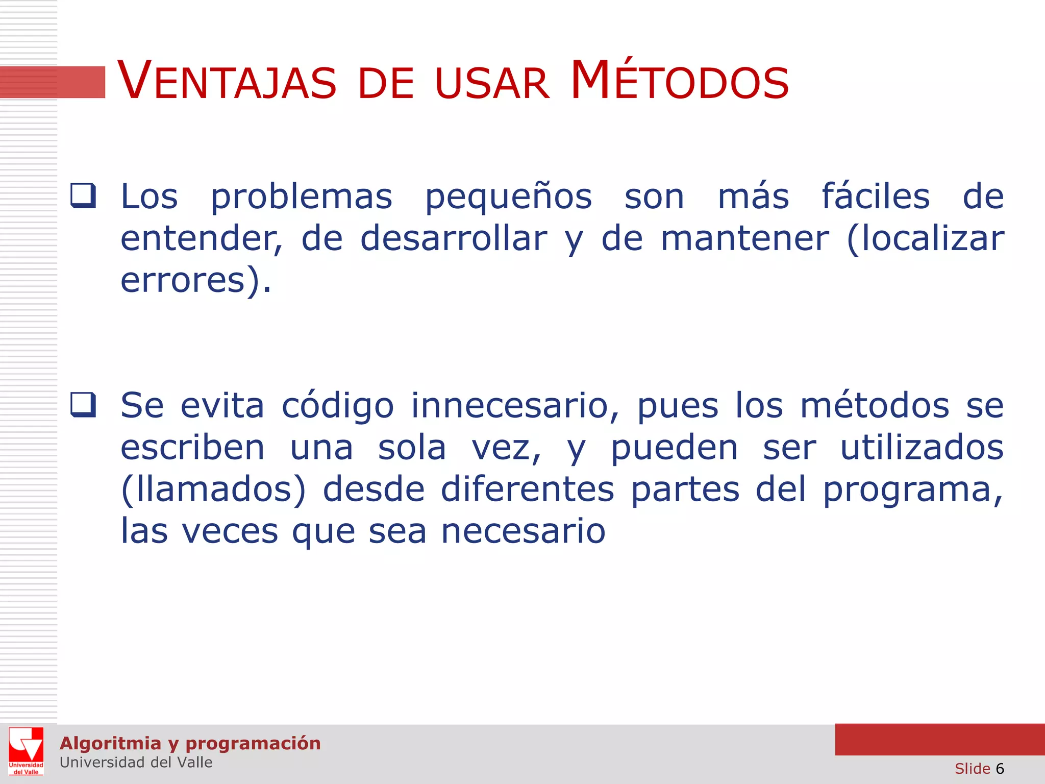 VENTAJAS DE USAR MÉTODOS
 Los problemas pequeños son más fáciles de
entender, de desarrollar y de mantener (localizar
errores).

 Se evita código innecesario, pues los métodos se
escriben una sola vez, y pueden ser utilizados
(llamados) desde diferentes partes del programa,
las veces que sea necesario

Algoritmia y programación
Universidad del Valle

Slide 6

 