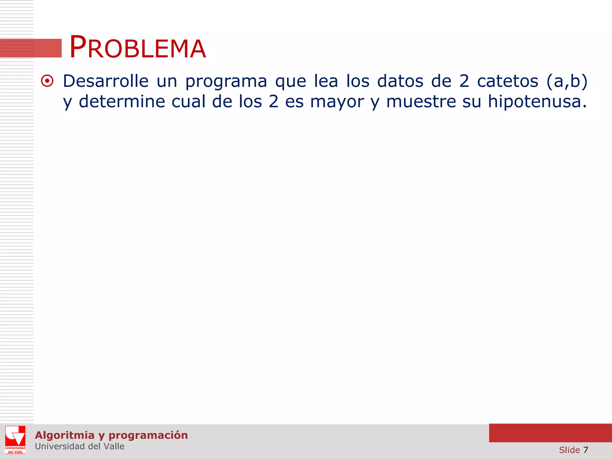 PROBLEMA
 Desarrolle un programa que lea los datos de 2 catetos (a,b)
y determine cual de los 2 es mayor y muestre su hipotenusa.

Algoritmia y programación
Universidad del Valle

Slide 7

 