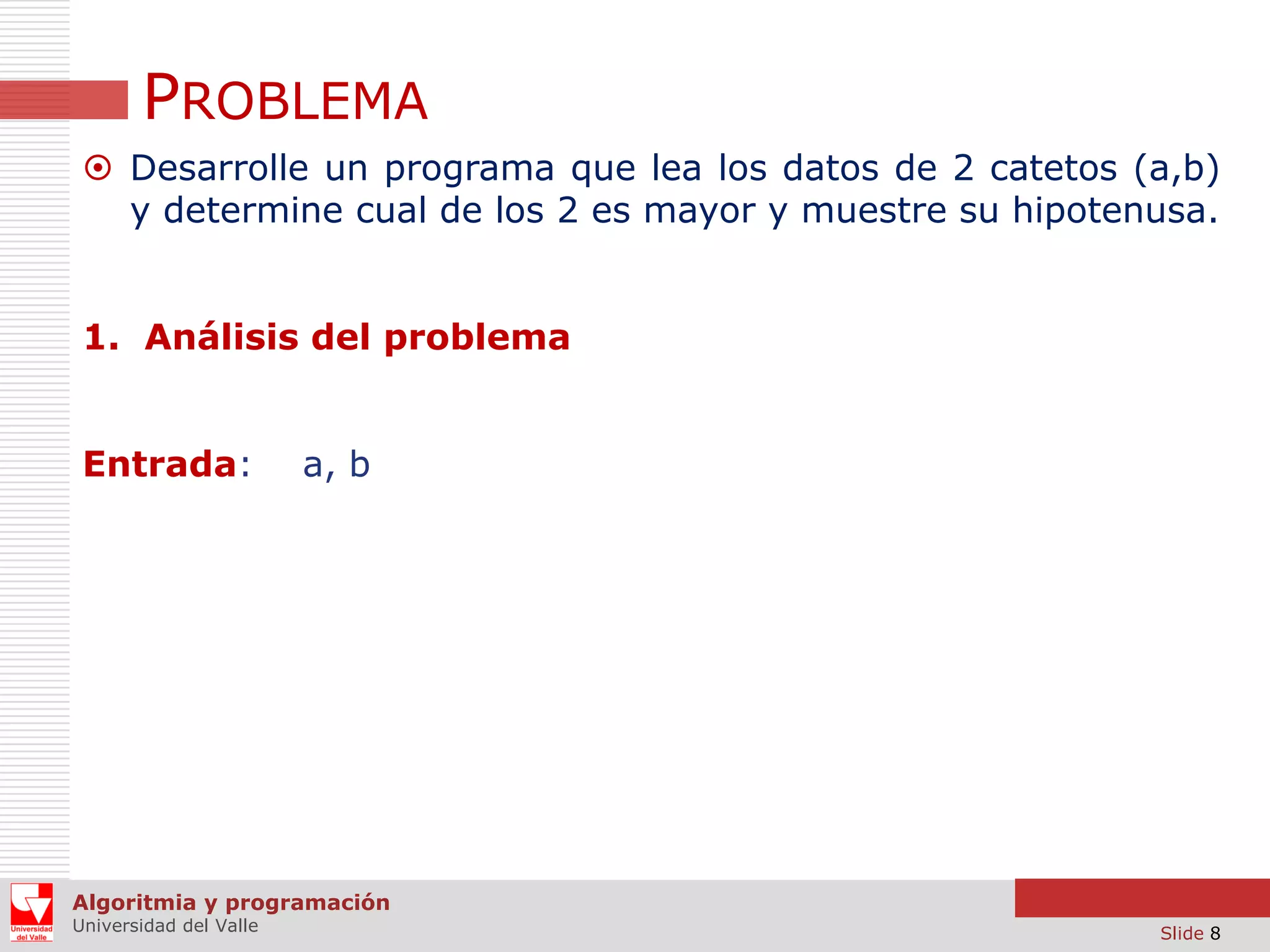PROBLEMA
 Desarrolle un programa que lea los datos de 2 catetos (a,b)
y determine cual de los 2 es mayor y muestre su hipotenusa.
1. Análisis del problema
Entrada:

a, b

Algoritmia y programación
Universidad del Valle

Slide 8

 