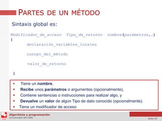 PARTES DE UN MÉTODO
Sintaxis global es:
Modificador_de_acceso Tipo_de_retorno
{
declaración_variables_locales

nombre(parámetros,…)

cuerpo_del_método
valor_de_retorno
}







Tiene un nombre,
Recibe unos parámetros o argumentos (opcionalmente),
Contiene sentencias o instrucciones para realizar algo, y
Devuelve un valor de algún Tipo de dato conocido (opcionalmente).
Tiene un modificador de acceso

Algoritmia y programación
Universidad del Valle

Slide 17

 